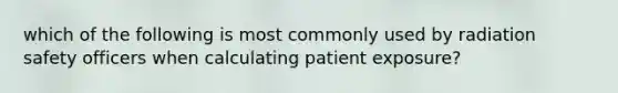 which of the following is most commonly used by radiation safety officers when calculating patient exposure?