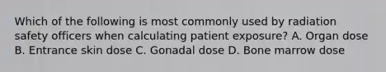 Which of the following is most commonly used by radiation safety officers when calculating patient exposure? A. Organ dose B. Entrance skin dose C. Gonadal dose D. Bone marrow dose