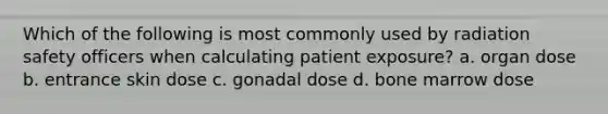 Which of the following is most commonly used by radiation safety officers when calculating patient exposure? a. organ dose b. entrance skin dose c. gonadal dose d. bone marrow dose