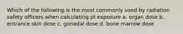 Which of the following is the most commonly used by radiation safety officers when calculating pt exposure a. organ dose b. entrance skin dose c. gonadal dose d. bone marrow dose