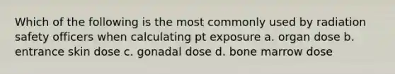 Which of the following is the most commonly used by radiation safety officers when calculating pt exposure a. organ dose b. entrance skin dose c. gonadal dose d. bone marrow dose