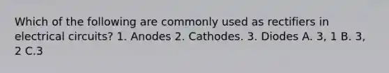 Which of the following are commonly used as rectifiers in electrical circuits? 1. Anodes 2. Cathodes. 3. Diodes A. 3, 1 B. 3, 2 C.3