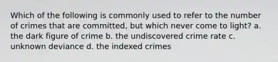 Which of the following is commonly used to refer to the number of crimes that are committed, but which never come to light? a. the dark figure of crime b. the undiscovered crime rate c. unknown deviance d. the indexed crimes