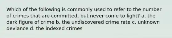 Which of the following is commonly used to refer to the number of crimes that are committed, but never come to light? a. the dark figure of crime b. the undiscovered crime rate c. unknown deviance d. the indexed crimes