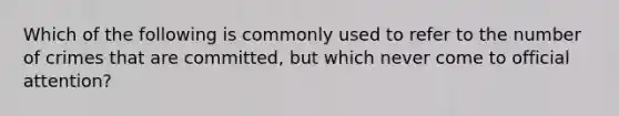 Which of the following is commonly used to refer to the number of crimes that are committed, but which never come to official attention?