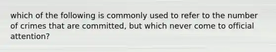 which of the following is commonly used to refer to the number of crimes that are committed, but which never come to official attention?