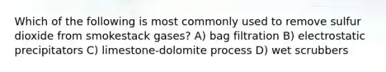 Which of the following is most commonly used to remove sulfur dioxide from smokestack gases? A) bag filtration B) electrostatic precipitators C) limestone-dolomite process D) wet scrubbers