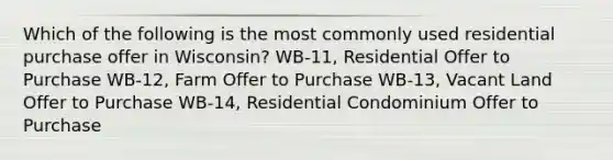 Which of the following is the most commonly used residential purchase offer in Wisconsin? WB-11, Residential Offer to Purchase WB-12, Farm Offer to Purchase WB-13, Vacant Land Offer to Purchase WB-14, Residential Condominium Offer to Purchase