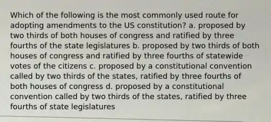 Which of the following is the most commonly used route for adopting amendments to the US constitution? a. proposed by two thirds of both houses of congress and ratified by three fourths of the state legislatures b. proposed by two thirds of both houses of congress and ratified by three fourths of statewide votes of the citizens c. proposed by a constitutional convention called by two thirds of the states, ratified by three fourths of both houses of congress d. proposed by a constitutional convention called by two thirds of the states, ratified by three fourths of state legislatures