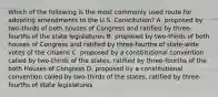 Which of the following is the most commonly used route for adopting amendments to the U.S. Constitution? A. proposed by two-thirds of both houses of Congress and ratified by three-fourths of the state legislatures B. proposed by two-thirds of both houses of Congress and ratified by three-fourths of state-wide votes of the citizens C. proposed by a constitutional convention called by two-thirds of the states, ratified by three-fourths of the both Houses of Congress D. proposed by a constitutional convention called by two-thirds of the states, ratified by three-fourths of state legislatures