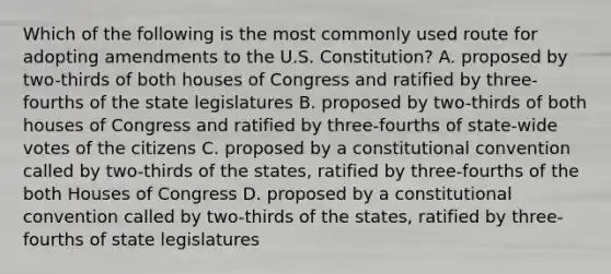 Which of the following is the most commonly used route for adopting amendments to the U.S. Constitution? A. proposed by two-thirds of both houses of Congress and ratified by three-fourths of the state legislatures B. proposed by two-thirds of both houses of Congress and ratified by three-fourths of state-wide votes of the citizens C. proposed by a constitutional convention called by two-thirds of the states, ratified by three-fourths of the both Houses of Congress D. proposed by a constitutional convention called by two-thirds of the states, ratified by three-fourths of state legislatures