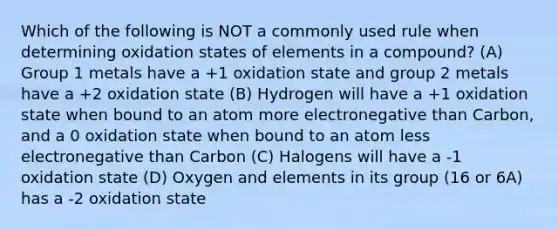 Which of the following is NOT a commonly used rule when determining oxidation states of elements in a compound? (A) Group 1 metals have a +1 oxidation state and group 2 metals have a +2 oxidation state (B) Hydrogen will have a +1 oxidation state when bound to an atom more electronegative than Carbon, and a 0 oxidation state when bound to an atom less electronegative than Carbon (C) Halogens will have a -1 oxidation state (D) Oxygen and elements in its group (16 or 6A) has a -2 oxidation state