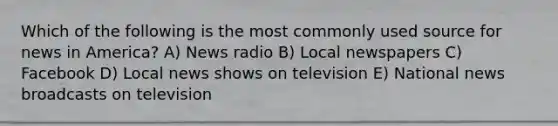 Which of the following is the most commonly used source for news in America? A) News radio B) Local newspapers C) Facebook D) Local news shows on television E) National news broadcasts on television