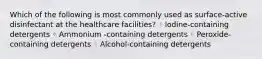 Which of the following is most commonly used as surface-active disinfectant at the healthcare facilities? ◦ lodine-containing detergents ◦ Ammonium -containing detergents ◦ Peroxide-containing detergents ◦ Alcohol-containing detergents