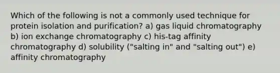 Which of the following is not a commonly used technique for protein isolation and purification? a) gas liquid chromatography b) ion exchange chromatography c) his-tag affinity chromatography d) solubility ("salting in" and "salting out") e) affinity chromatography