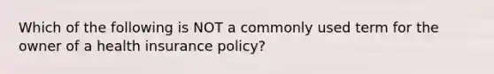 Which of the following is NOT a commonly used term for the owner of a health insurance policy?