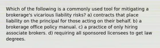 Which of the following is a commonly used tool for mitigating a brokerage's vicarious liability risks? a) contracts that place liability on the principal for those acting on their behalf. b) a brokerage office policy manual. c) a practice of only hiring associate brokers. d) requiring all sponsored licensees to get law degrees.