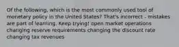 Of the following, which is the most commonly used tool of monetary policy in the United States? That's incorrect - mistakes are part of learning. Keep trying! open market operations changing reserve requirements changing the discount rate changing tax revenues