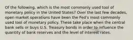 Of the following, which is the most commonly used tool of monetary policy in the United States? Over the last few decades, open market operations have been the Fed's most commonly used tool of monetary policy. These take place when the central bank sells or buys U.S. Treasury bonds in order to influence the quantity of bank reserves and the level of interest rates.