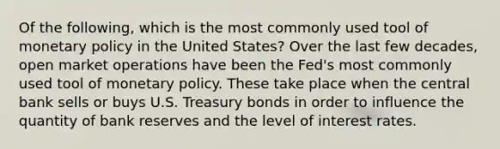 Of the following, which is the most commonly used tool of monetary policy in the United States? Over the last few decades, open market operations have been the Fed's most commonly used tool of monetary policy. These take place when the central bank sells or buys U.S. Treasury bonds in order to influence the quantity of bank reserves and the level of interest rates.