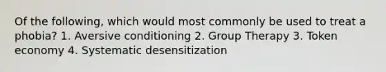 Of the following, which would most commonly be used to treat a phobia? 1. Aversive conditioning 2. Group Therapy 3. Token economy 4. Systematic desensitization