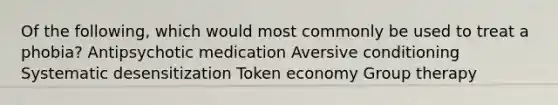 Of the following, which would most commonly be used to treat a phobia? Antipsychotic medication Aversive conditioning Systematic desensitization Token economy Group therapy