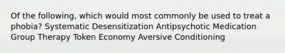 Of the following, which would most commonly be used to treat a phobia? Systematic Desensitization Antipsychotic Medication <a href='https://www.questionai.com/knowledge/kH8OOVvGsF-group-therapy' class='anchor-knowledge'>group therapy</a> <a href='https://www.questionai.com/knowledge/kccyp9HFOH-token-economy' class='anchor-knowledge'>token economy</a> Aversive Conditioning