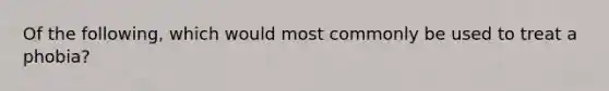 Of the following, which would most commonly be used to treat a phobia?