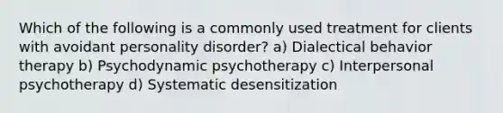 Which of the following is a commonly used treatment for clients with avoidant personality disorder? a) Dialectical behavior therapy b) Psychodynamic psychotherapy c) Interpersonal psychotherapy d) Systematic desensitization