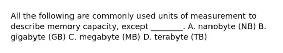 All the following are commonly used units of measurement to describe memory capacity, except ________. A. nanobyte (NB) B. gigabyte (GB) C. megabyte (MB) D. terabyte (TB)