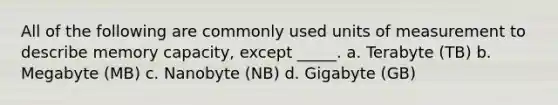 All of the following are commonly used units of measurement to describe memory capacity, except _____. a. Terabyte (TB) b. Megabyte (MB) c. Nanobyte (NB) d. Gigabyte (GB)