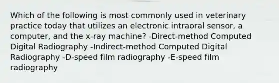 Which of the following is most commonly used in veterinary practice today that utilizes an electronic intraoral sensor, a computer, and the x-ray machine? -Direct-method Computed Digital Radiography -Indirect-method Computed Digital Radiography -D-speed film radiography -E-speed film radiography