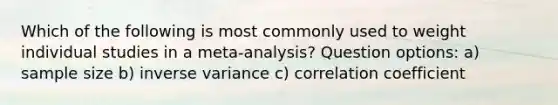 Which of the following is most commonly used to weight individual studies in a meta-analysis? Question options: a) sample size b) inverse variance c) correlation coefficient