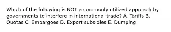 Which of the following is NOT a commonly utilized approach by governments to interfere in international trade? A. Tariffs B. Quotas C. Embargoes D. Export subsidies E. Dumping