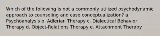 Which of the following is not a commonly utilized psychodynamic approach to counseling and case conceptualization? a. Psychoanalysis b. Adlerian Therapy c. Dialectical Behavior Therapy d. Object-Relations Therapy e. Attachment Therapy