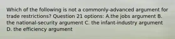 Which of the following is not a commonly-advanced argument for trade restrictions? Question 21 options: A.the jobs argument B. the national-security argument C. the infant-industry argument D. the efficiency argument