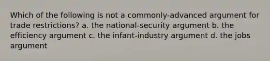 Which of the following is not a commonly-advanced argument for trade restrictions? a. the national-security argument b. the efficiency argument c. the infant-industry argument d. the jobs argument