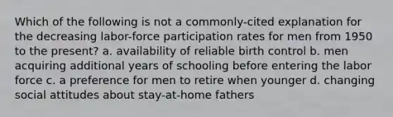 Which of the following is not a commonly-cited explanation for the decreasing labor-force participation rates for men from 1950 to the present? a. availability of reliable birth control b. men acquiring additional years of schooling before entering the labor force c. a preference for men to retire when younger d. changing social attitudes about stay-at-home fathers