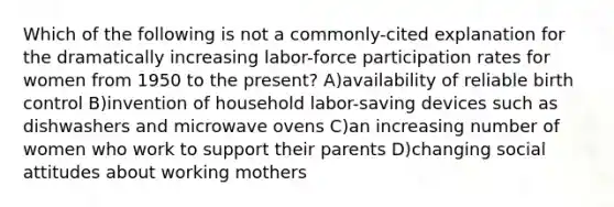 Which of the following is not a commonly-cited explanation for the dramatically increasing labor-force participation rates for women from 1950 to the present? A)availability of reliable birth control B)invention of household labor-saving devices such as dishwashers and microwave ovens C)an increasing number of women who work to support their parents D)changing social attitudes about working mothers