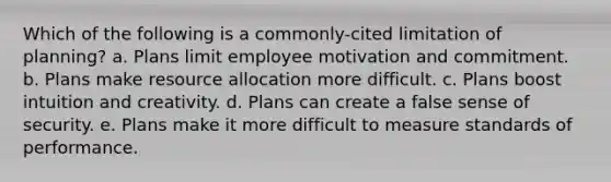 Which of the following is a commonly-cited limitation of planning? a. Plans limit employee motivation and commitment. b. Plans make resource allocation more difficult. c. Plans boost intuition and creativity. d. Plans can create a false sense of security. e. Plans make it more difficult to measure standards of performance.