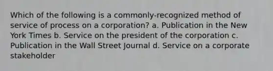 Which of the following is a commonly-recognized method of service of process on a corporation? a. Publication in the New York Times b. Service on the president of the corporation c. Publication in the Wall Street Journal d. Service on a corporate stakeholder