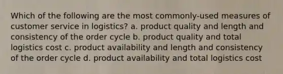 Which of the following are the most commonly-used measures of customer service in logistics? a. product quality and length and consistency of the order cycle b. product quality and total logistics cost c. product availability and length and consistency of the order cycle d. product availability and total logistics cost