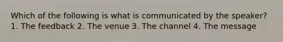 Which of the following is what is communicated by the speaker? 1. The feedback 2. The venue 3. The channel 4. The message