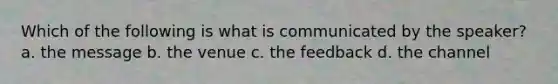 Which of the following is what is communicated by the speaker? a. the message b. the venue c. the feedback d. the channel