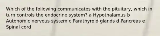 Which of the following communicates with the pituitary, which in turn controls the endocrine system? a Hypothalamus b Autonomic nervous system c Parathyroid glands d Pancreas e Spinal cord