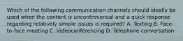 Which of the following communication channels should ideally be used when the content is uncontroversial and a quick response regarding relatively simple issues is required? A. Texting B. Face-to-face meeting C. Videoconferencing D. Telephone conversation