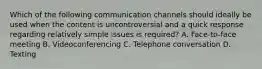 Which of the following communication channels should ideally be used when the content is uncontroversial and a quick response regarding relatively simple issues is required? A. Face-to-face meeting B. Videoconferencing C. Telephone conversation D. Texting