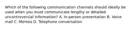 Which of the following communication channels should ideally be used when you must communicate lengthy or detailed uncontroversial information? A. In-person presentation B. Voice mail C. Memos D. Telephone conversation