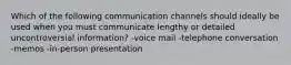 Which of the following communication channels should ideally be used when you must communicate lengthy or detailed uncontroversial information? -voice mail -telephone conversation -memos -in-person presentation