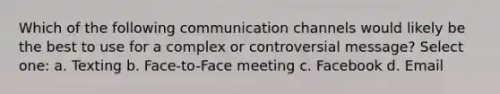 Which of the following communication channels would likely be the best to use for a complex or controversial message? Select one: a. Texting b. Face-to-Face meeting c. Facebook d. Email